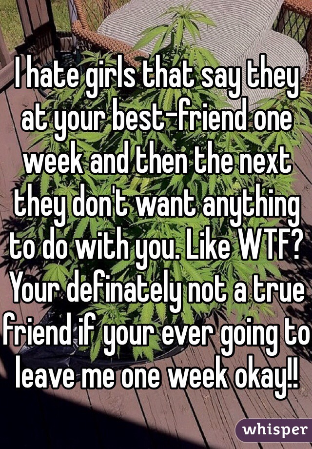 I hate girls that say they at your best-friend one week and then the next they don't want anything to do with you. Like WTF? Your definately not a true friend if your ever going to leave me one week okay!! 