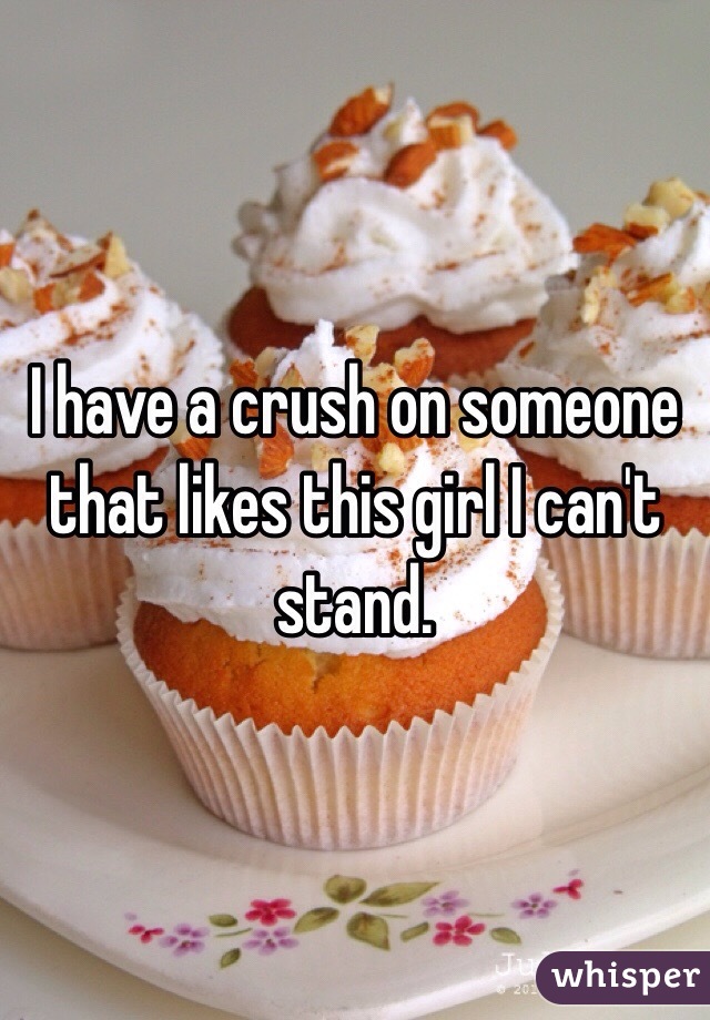 I have a crush on someone that likes this girl I can't stand. 