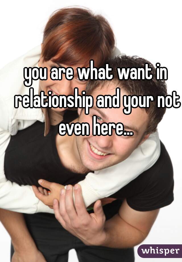 you are what want in relationship and your not even here... 