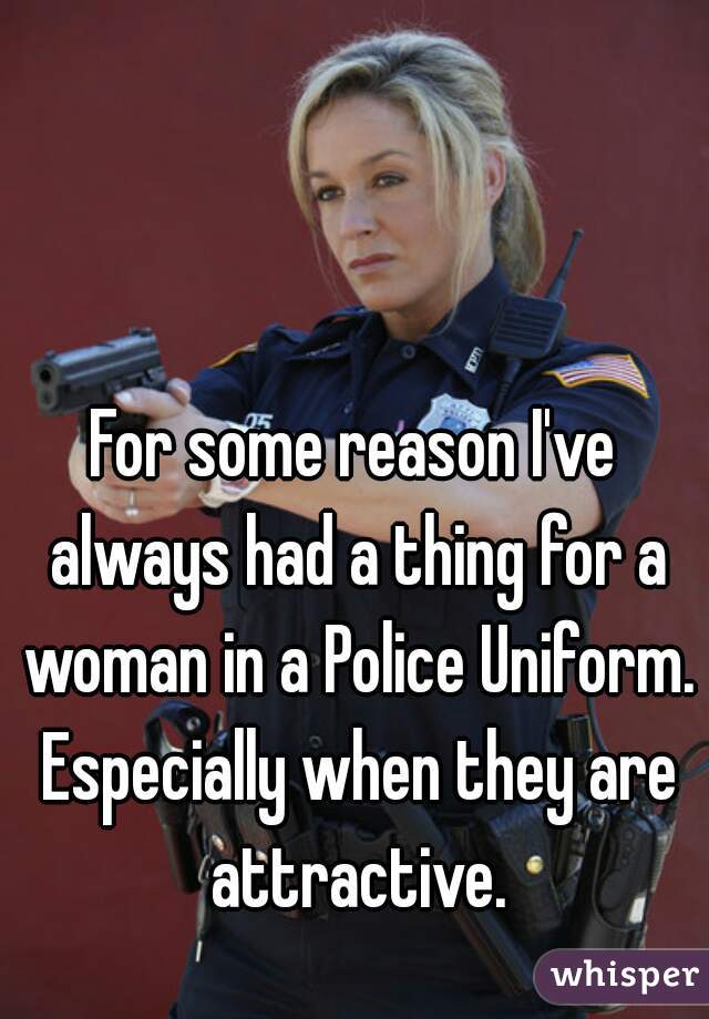 For some reason I've always had a thing for a woman in a Police Uniform. Especially when they are attractive.