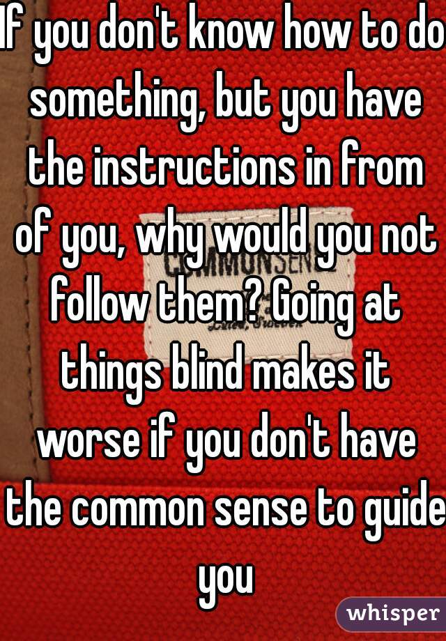 If you don't know how to do something, but you have the instructions in from of you, why would you not follow them? Going at things blind makes it worse if you don't have the common sense to guide you