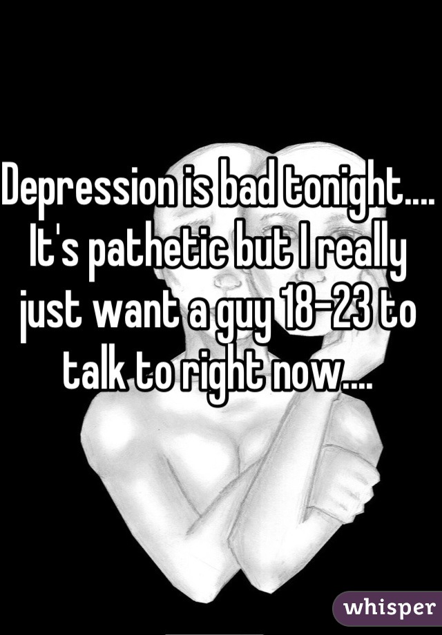 Depression is bad tonight.... It's pathetic but I really just want a guy 18-23 to talk to right now....