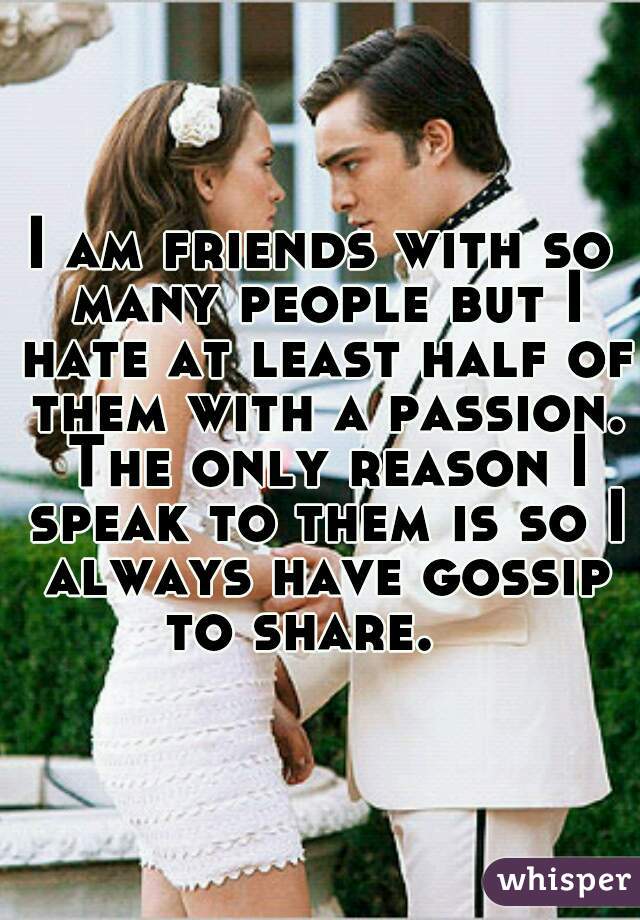 I am friends with so many people but I hate at least half of them with a passion. The only reason I speak to them is so I always have gossip to share.   