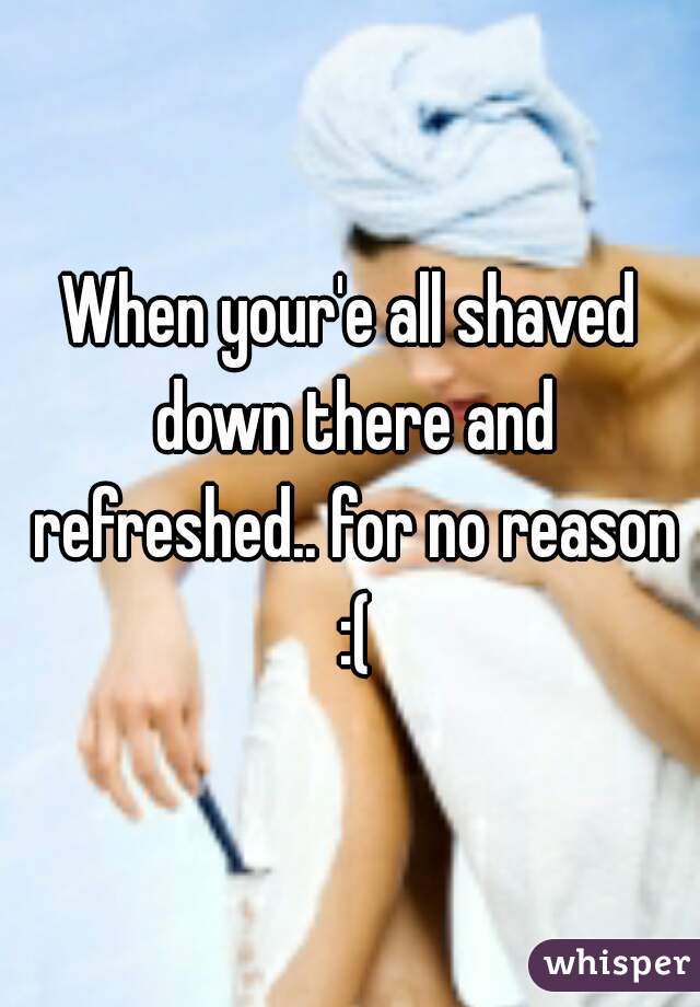When your'e all shaved down there and refreshed.. for no reason :(