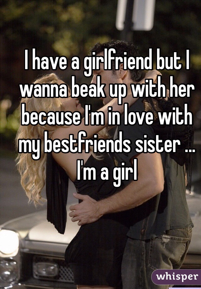 I have a girlfriend but I wanna beak up with her because I'm in love with my bestfriends sister ... I'm a girl