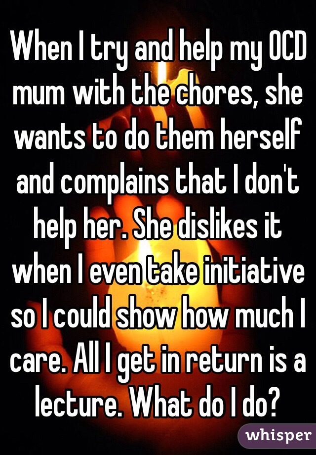 When I try and help my OCD mum with the chores, she wants to do them herself and complains that I don't help her. She dislikes it when I even take initiative so I could show how much I care. All I get in return is a lecture. What do I do?