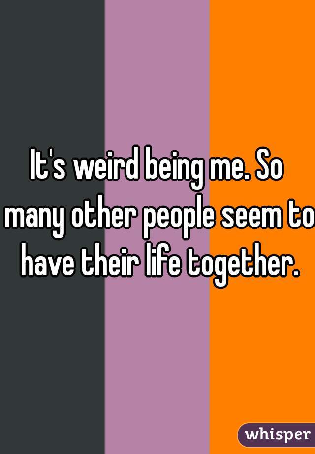 It's weird being me. So many other people seem to have their life together.