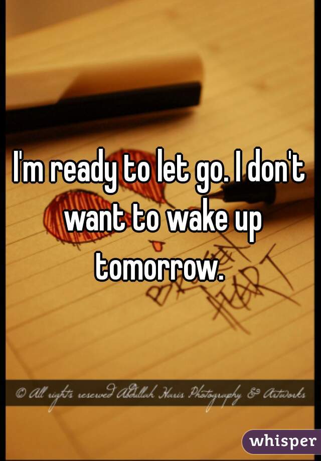 I'm ready to let go. I don't want to wake up tomorrow. 