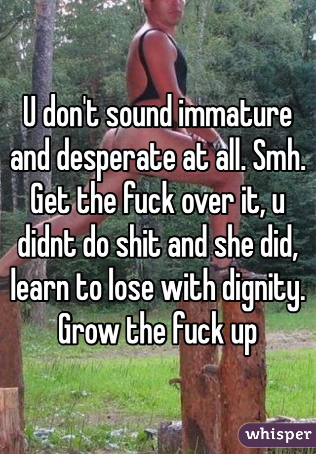 U don't sound immature and desperate at all. Smh. Get the fuck over it, u didnt do shit and she did, learn to lose with dignity. Grow the fuck up 