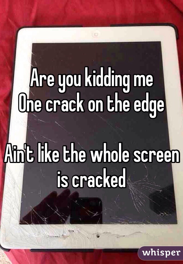 Are you kidding me 
One crack on the edge

Ain't like the whole screen is cracked 