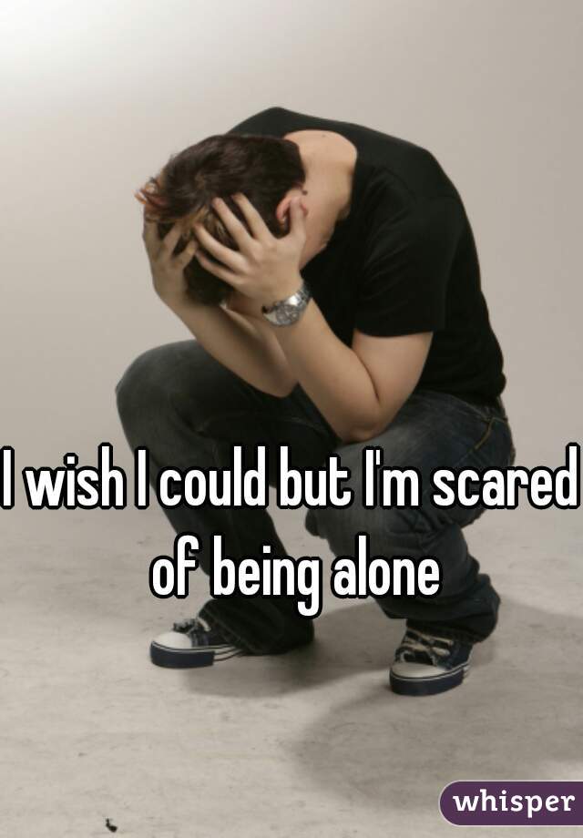 I wish I could but I'm scared of being alone