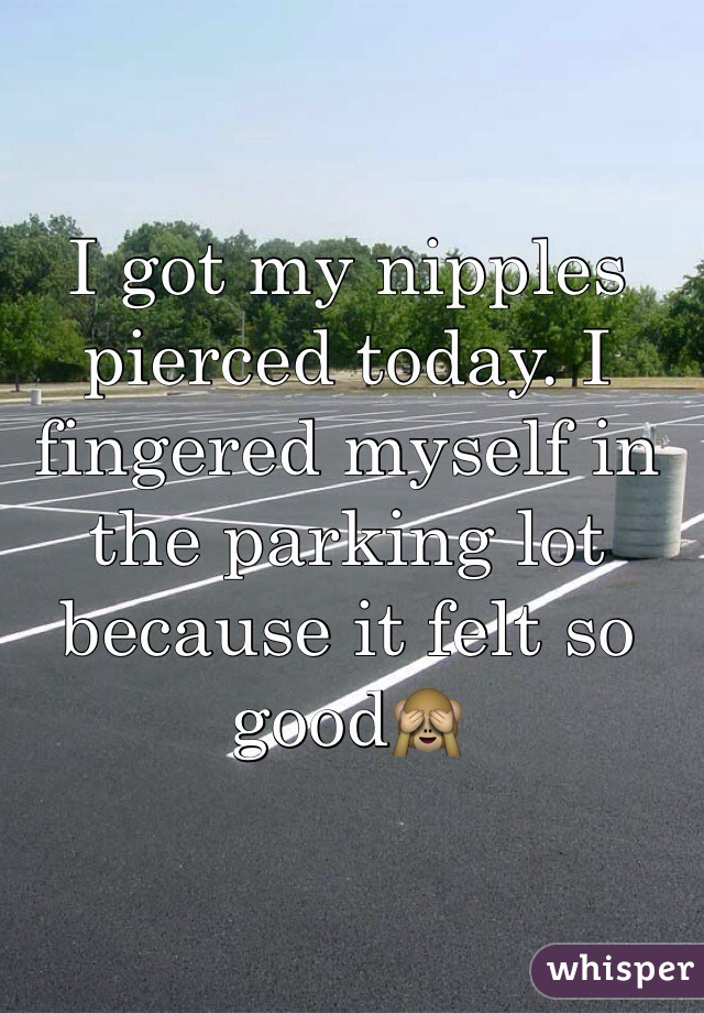 I got my nipples pierced today. I fingered myself in the parking lot because it felt so good🙈