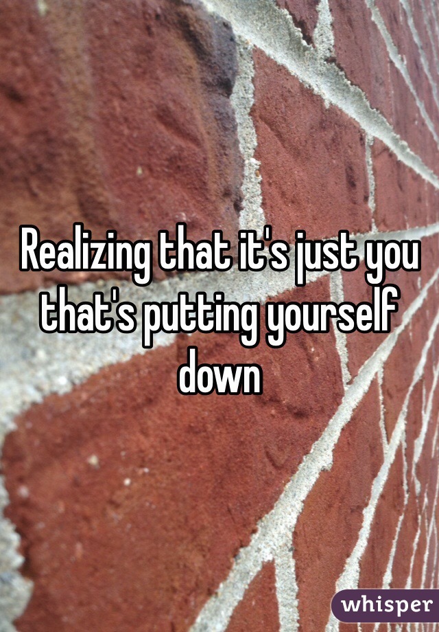 Realizing that it's just you that's putting yourself down