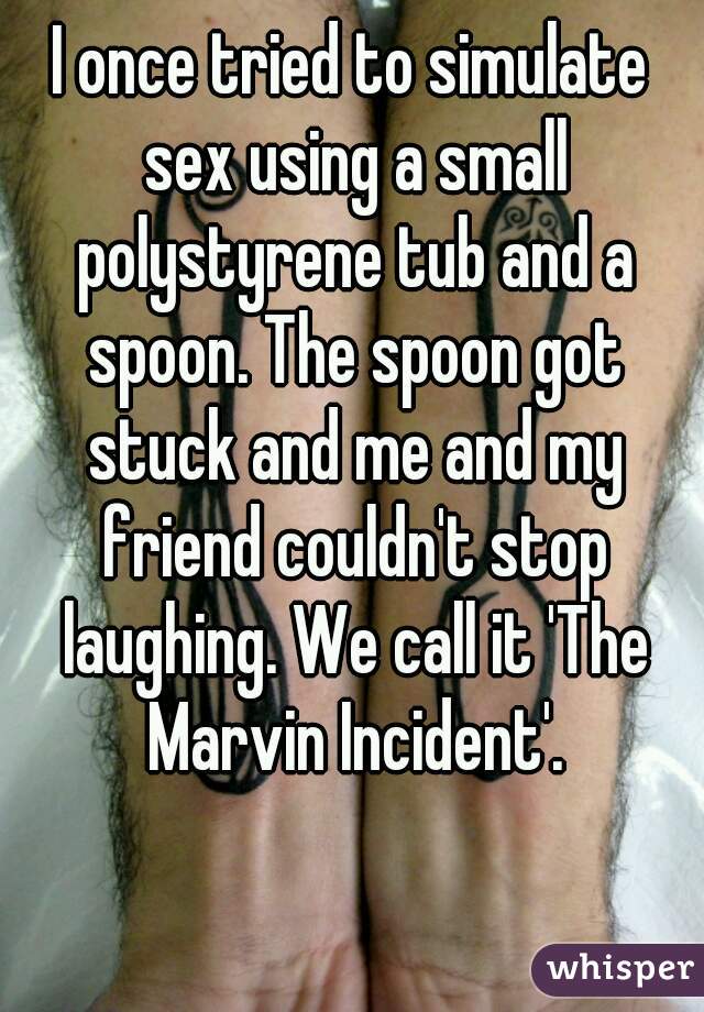 I once tried to simulate sex using a small polystyrene tub and a spoon. The spoon got stuck and me and my friend couldn't stop laughing. We call it 'The Marvin Incident'.