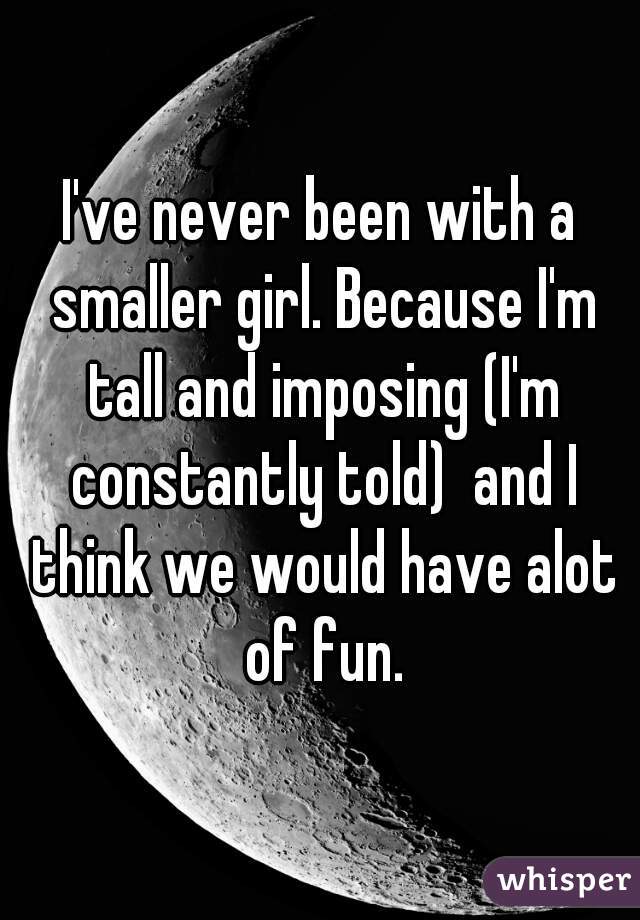 I've never been with a smaller girl. Because I'm tall and imposing (I'm constantly told)  and I think we would have alot of fun.