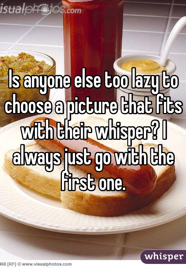 Is anyone else too lazy to choose a picture that fits with their whisper? I always just go with the first one.