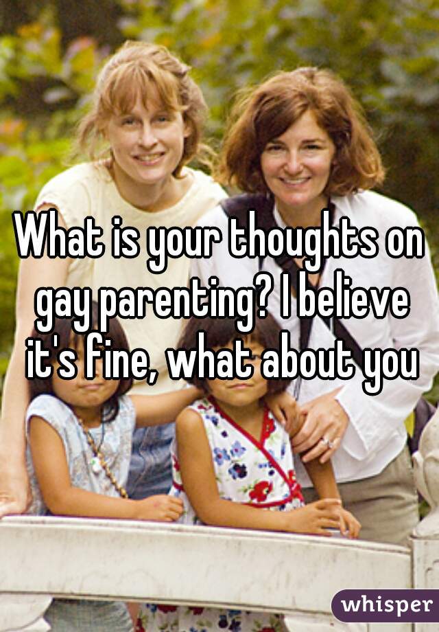 What is your thoughts on gay parenting? I believe it's fine, what about you
