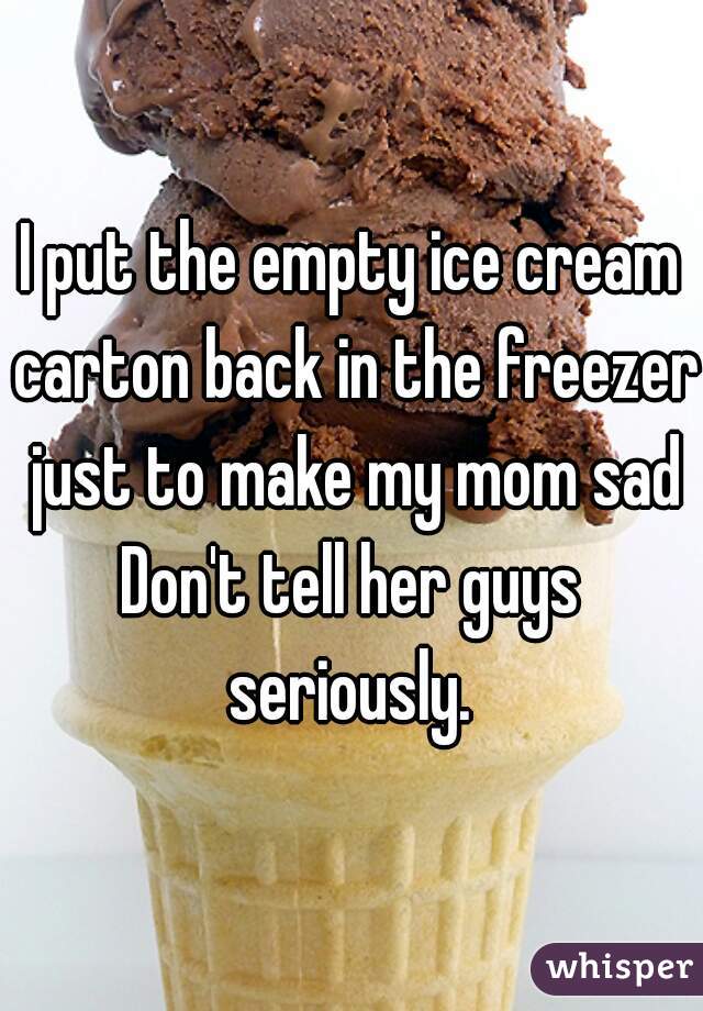 I put the empty ice cream carton back in the freezer just to make my mom sad
Don't tell her guys seriously. 