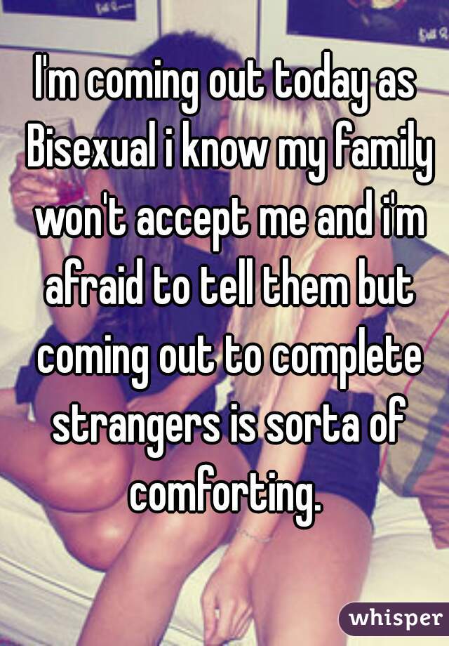I'm coming out today as Bisexual i know my family won't accept me and i'm afraid to tell them but coming out to complete strangers is sorta of comforting. 

