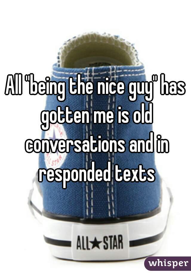 All "being the nice guy" has gotten me is old conversations and in responded texts