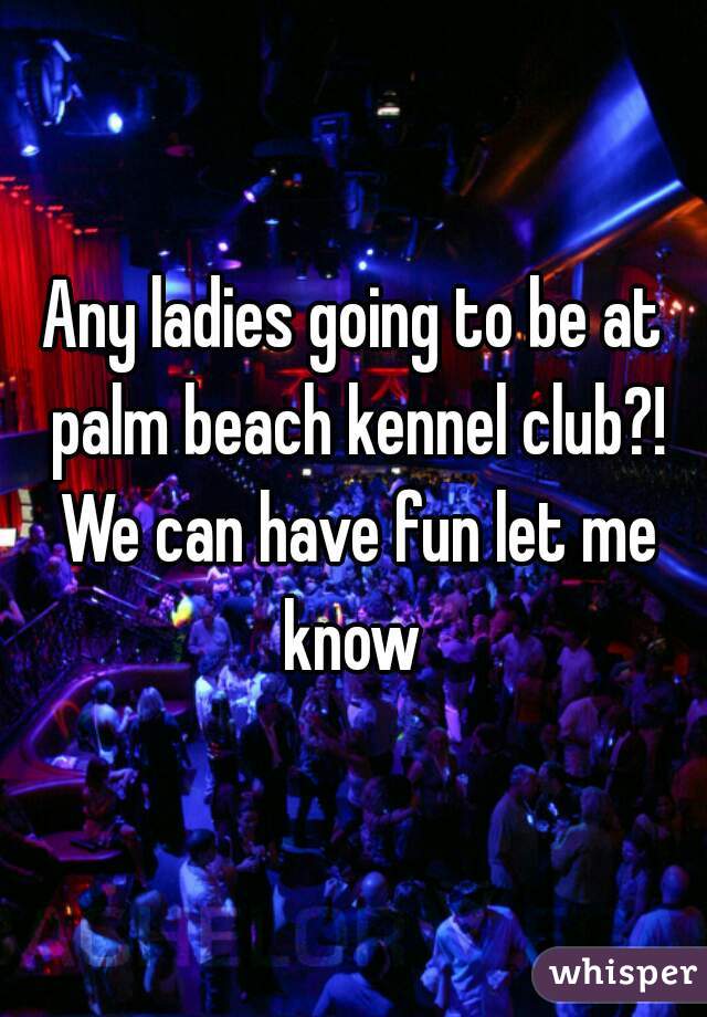 Any ladies going to be at palm beach kennel club?! We can have fun let me know 