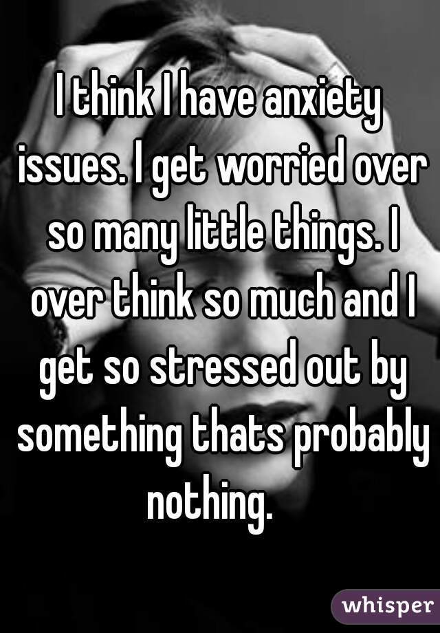 I think I have anxiety issues. I get worried over so many little things. I over think so much and I get so stressed out by something thats probably nothing.   