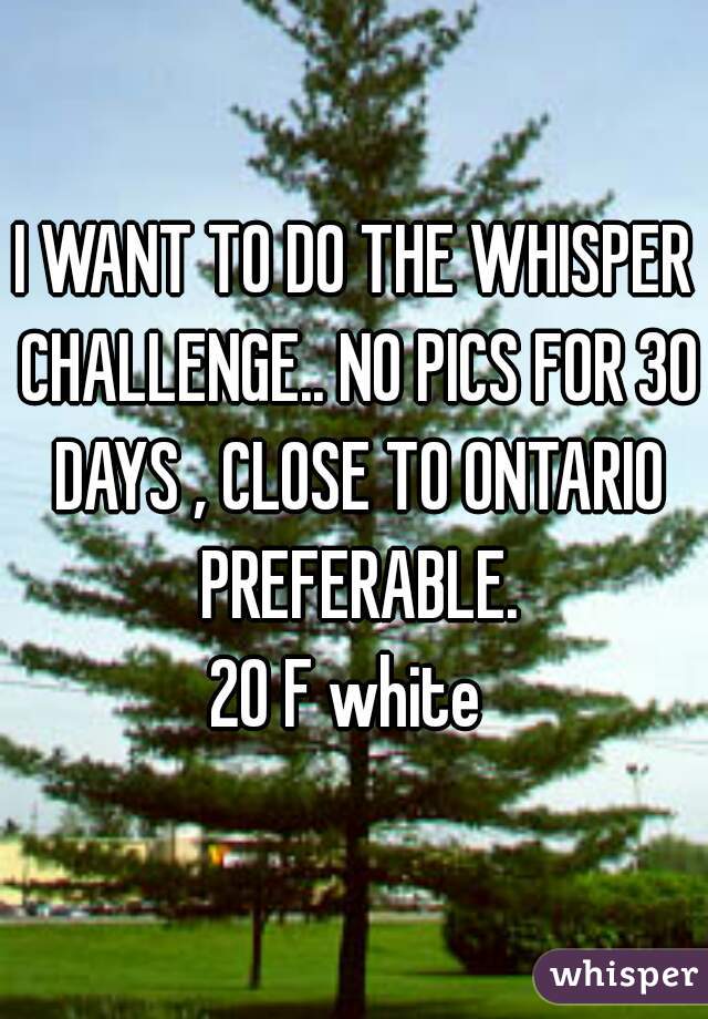 I WANT TO DO THE WHISPER CHALLENGE.. NO PICS FOR 30 DAYS , CLOSE TO ONTARIO PREFERABLE.
20 F white 