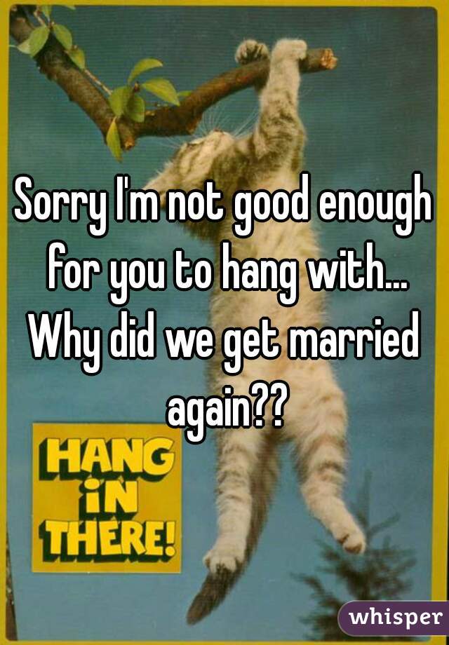 Sorry I'm not good enough for you to hang with...
Why did we get married again??