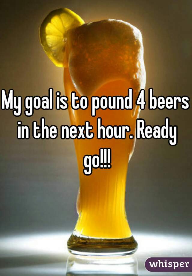 My goal is to pound 4 beers in the next hour. Ready go!!!