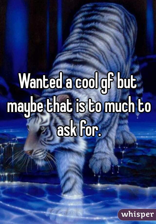 Wanted a cool gf but maybe that is to much to ask for.