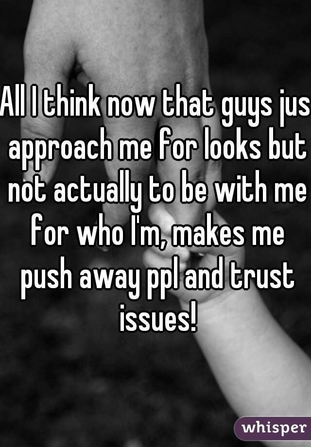 All I think now that guys jus approach me for looks but not actually to be with me for who I'm, makes me push away ppl and trust issues!