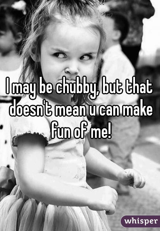 I may be chubby, but that doesn't mean u can make fun of me!