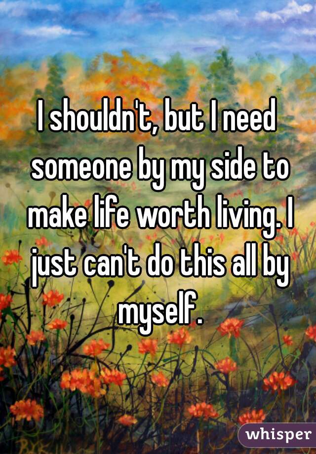 I shouldn't, but I need someone by my side to make life worth living. I just can't do this all by myself.