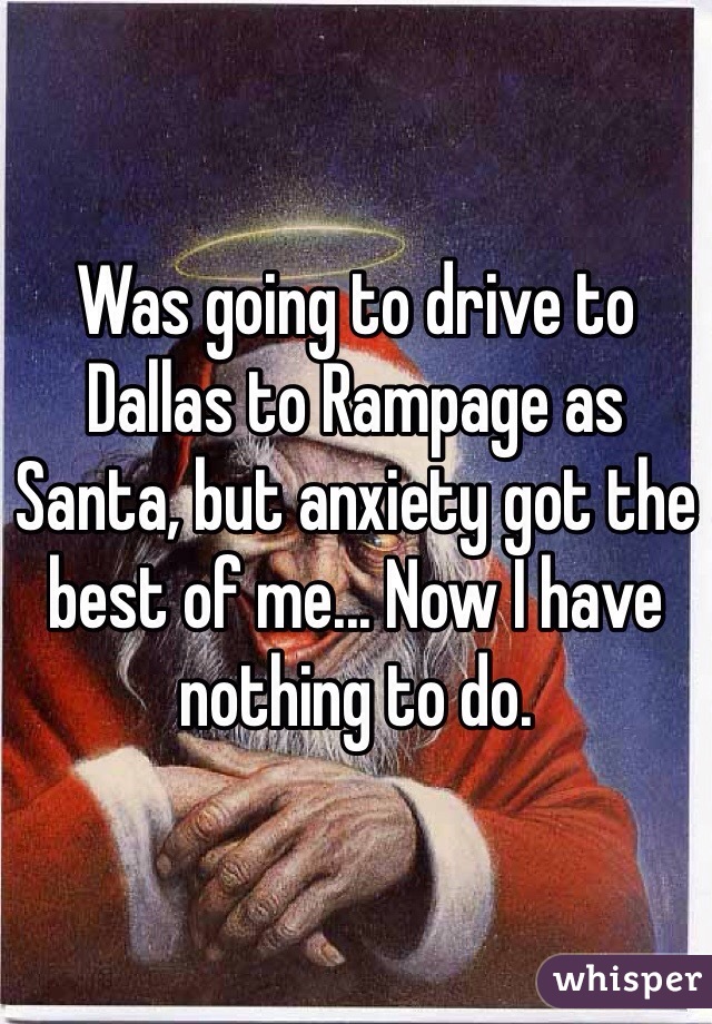 Was going to drive to Dallas to Rampage as Santa, but anxiety got the best of me... Now I have nothing to do.