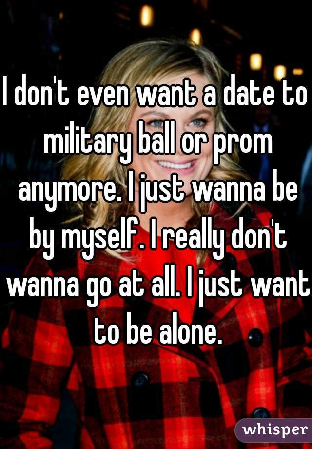 I don't even want a date to military ball or prom anymore. I just wanna be by myself. I really don't wanna go at all. I just want to be alone.
