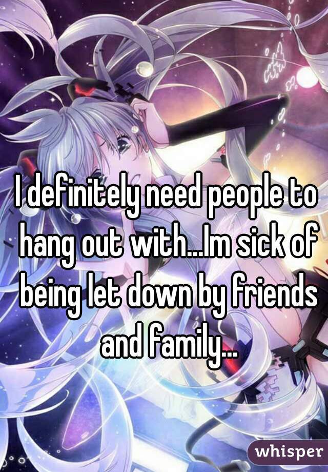 I definitely need people to hang out with...Im sick of being let down by friends and family...