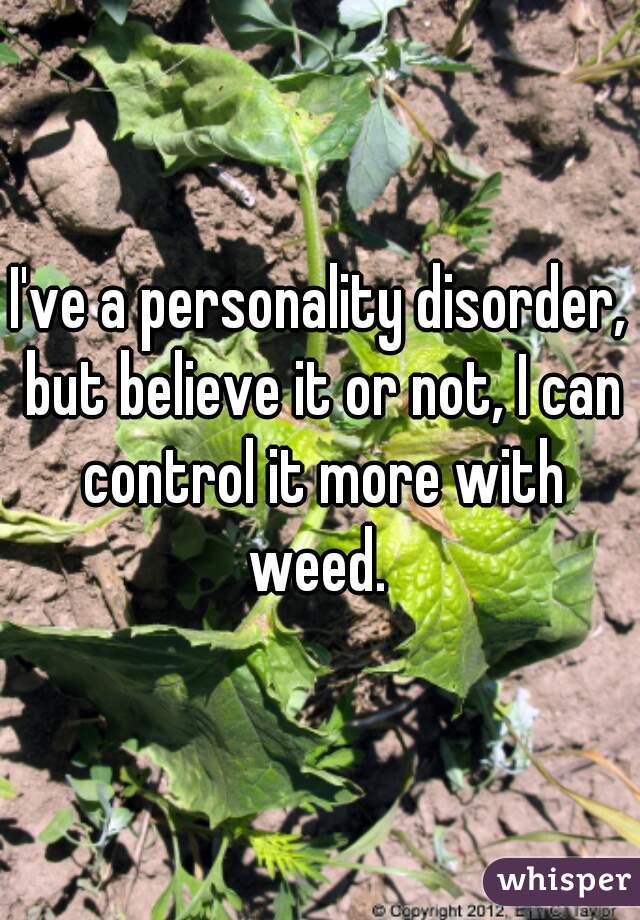 I've a personality disorder, but believe it or not, I can control it more with weed. 