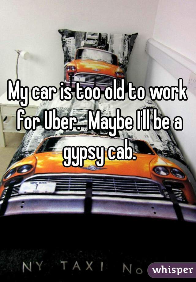 My car is too old to work for Uber.  Maybe I'll be a gypsy cab.