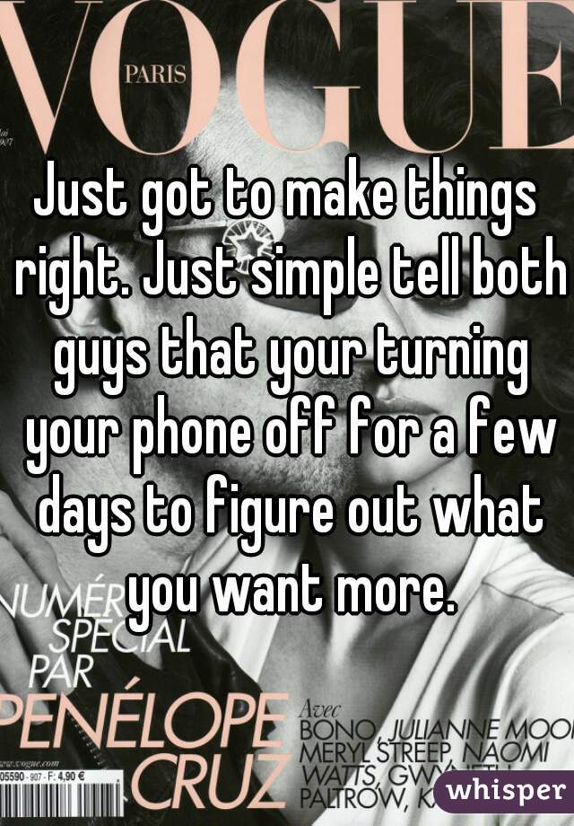 Just got to make things right. Just simple tell both guys that your turning your phone off for a few days to figure out what you want more.