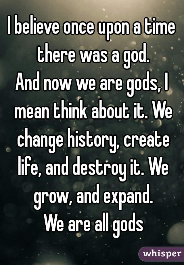 I believe once upon a time there was a god.
And now we are gods, I mean think about it. We change history, create life, and destroy it. We grow, and expand.
 We are all gods