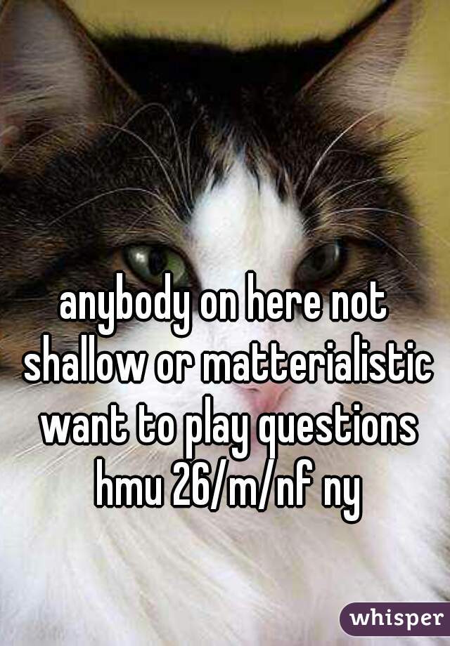 anybody on here not shallow or matterialistic want to play questions hmu 26/m/nf ny