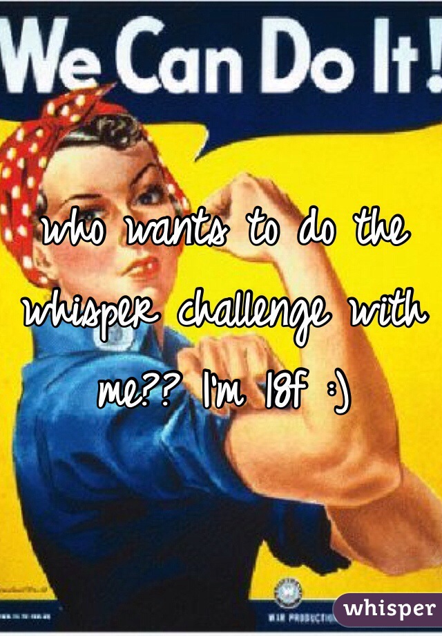 who wants to do the whisper challenge with me?? I'm 18f :)