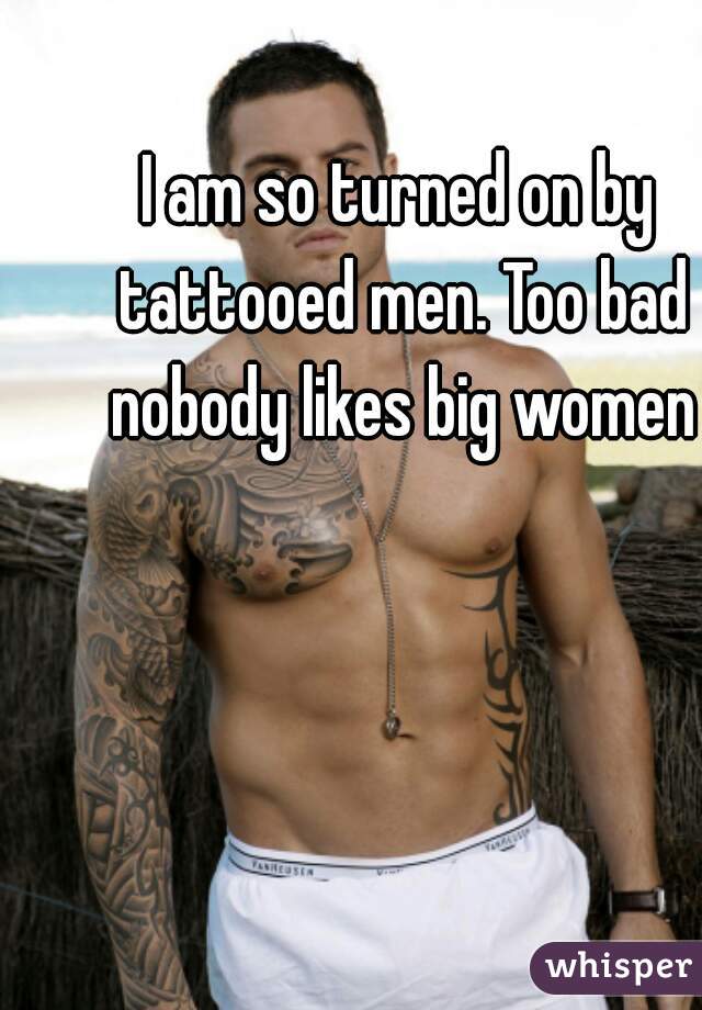 I am so turned on by tattooed men. Too bad nobody likes big women