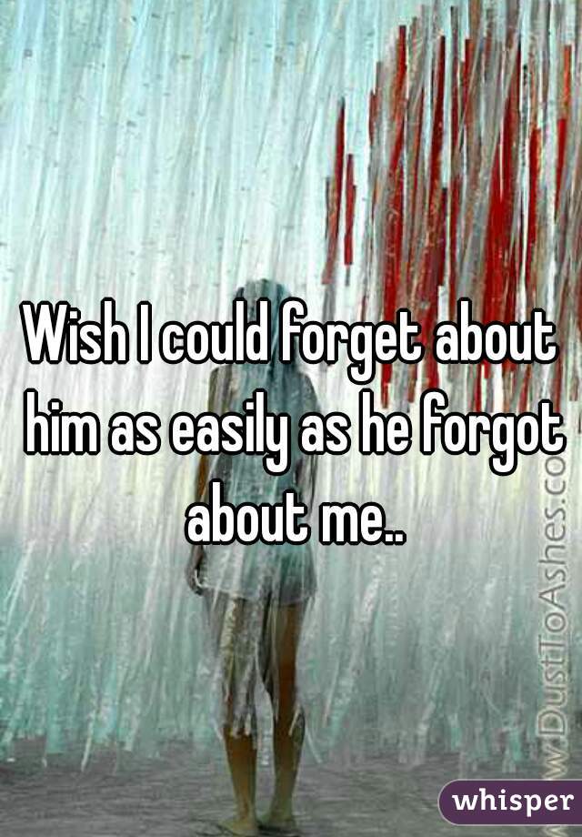 Wish I could forget about him as easily as he forgot about me..