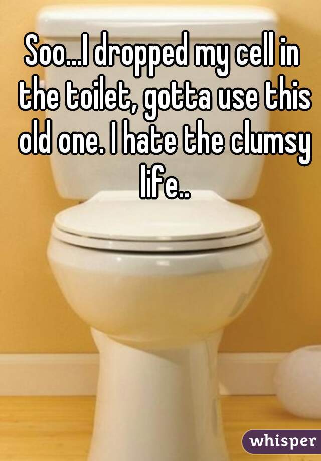 Soo...I dropped my cell in the toilet, gotta use this old one. I hate the clumsy life..