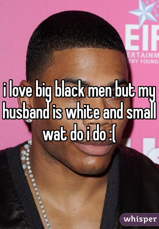 i love big black men but my husband is white and small wat do i do :(