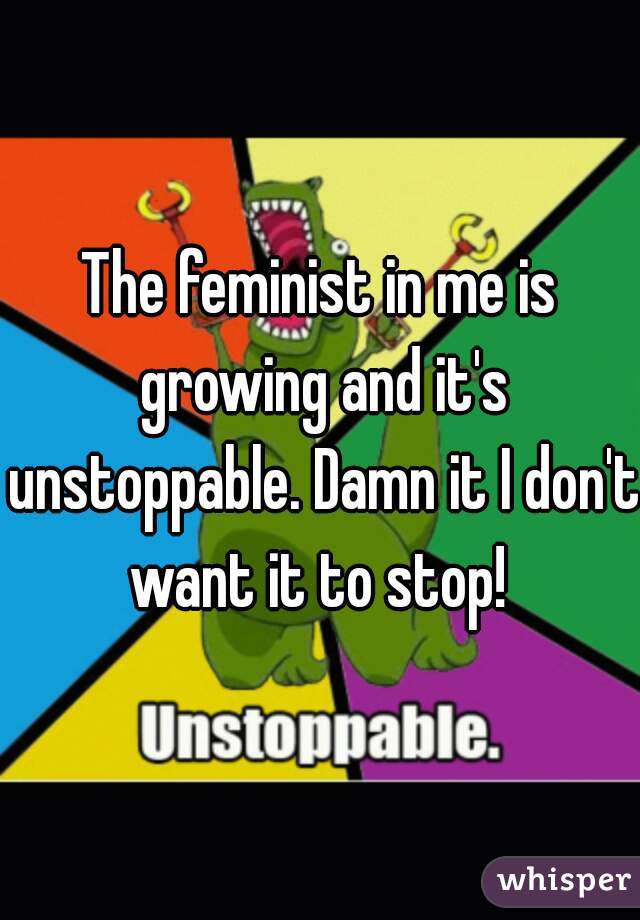 The feminist in me is growing and it's unstoppable. Damn it I don't want it to stop! 