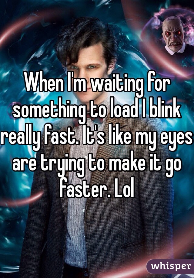 When I'm waiting for something to load I blink really fast. It's like my eyes are trying to make it go faster. Lol