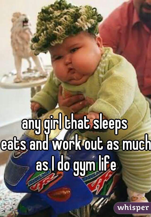 any girl that sleeps 
eats and work out as much as I do gym life 