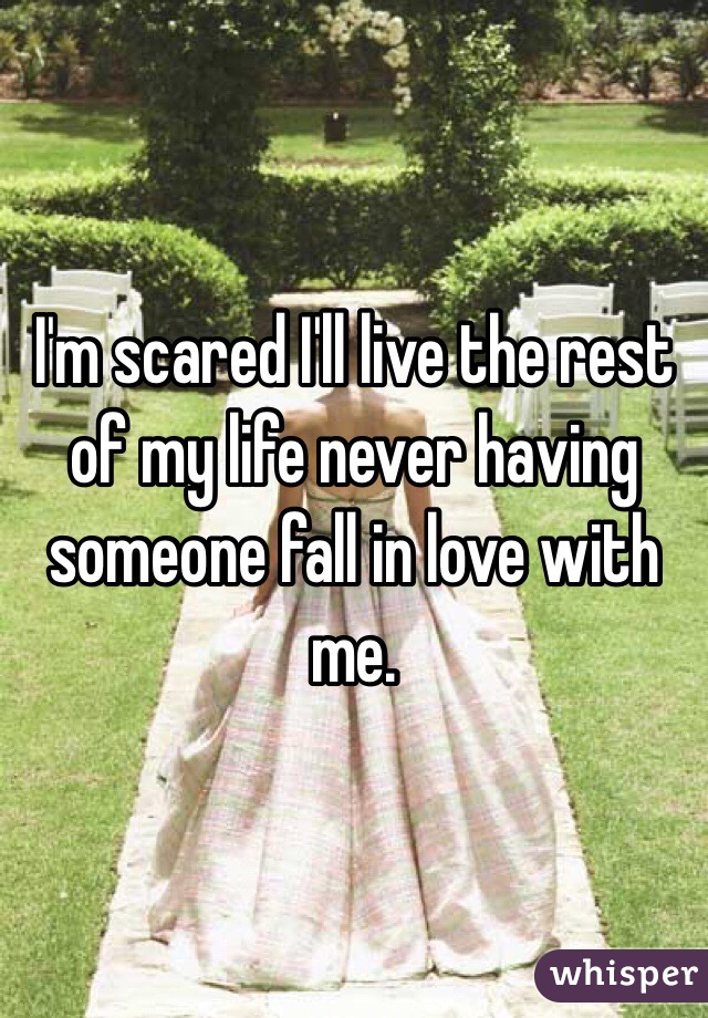 I'm scared I'll live the rest of my life never having someone fall in love with me. 